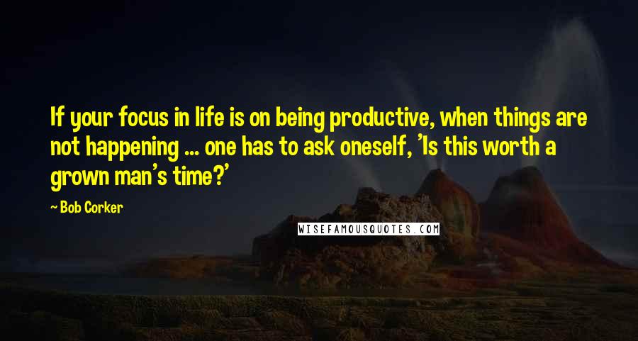 Bob Corker quotes: If your focus in life is on being productive, when things are not happening ... one has to ask oneself, 'Is this worth a grown man's time?'