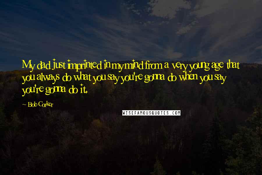 Bob Corker quotes: My dad just imprinted in my mind from a very young age that you always do what you say you're gonna do when you say you're gonna do it.