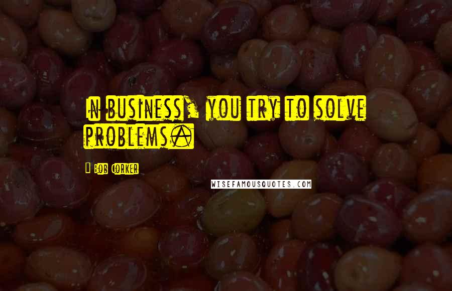 Bob Corker quotes: In business, you try to solve problems.