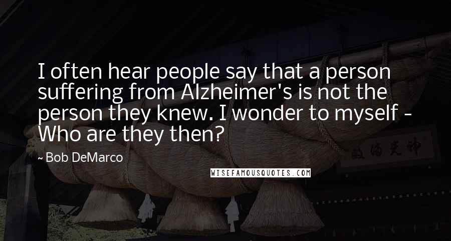 Bob DeMarco quotes: I often hear people say that a person suffering from Alzheimer's is not the person they knew. I wonder to myself - Who are they then?