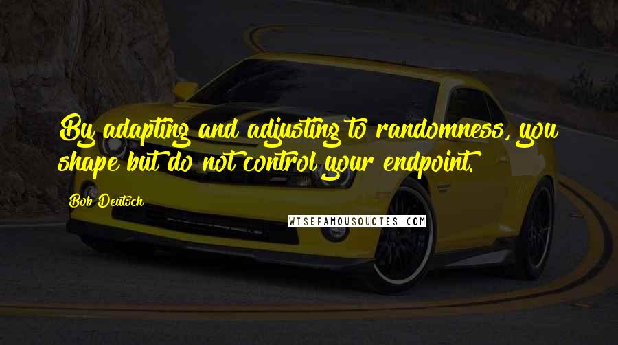 Bob Deutsch quotes: By adapting and adjusting to randomness, you shape but do not control your endpoint.