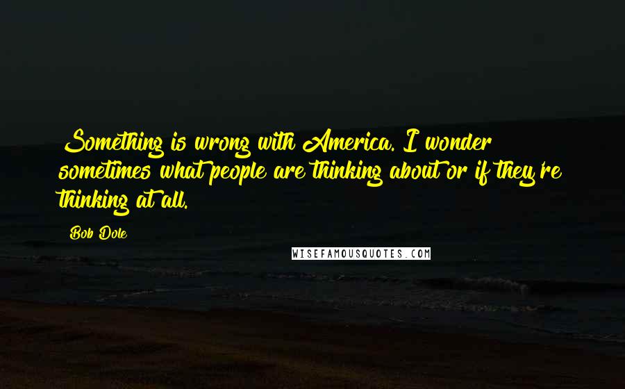 Bob Dole quotes: Something is wrong with America. I wonder sometimes what people are thinking about or if they're thinking at all.