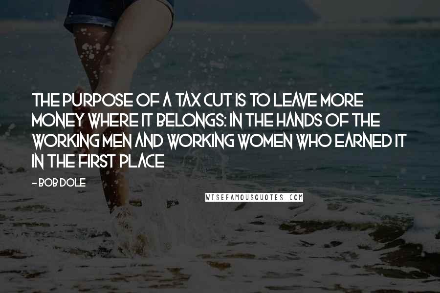 Bob Dole quotes: The purpose of a tax cut is to leave more money where it belongs: in the hands of the working men and working women who earned it in the first