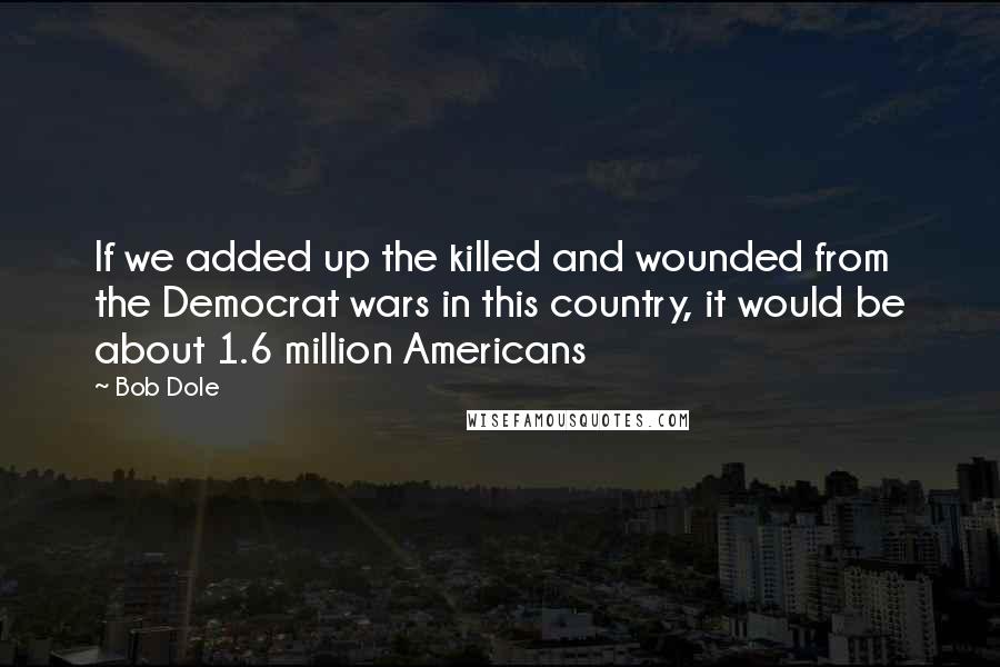 Bob Dole quotes: If we added up the killed and wounded from the Democrat wars in this country, it would be about 1.6 million Americans