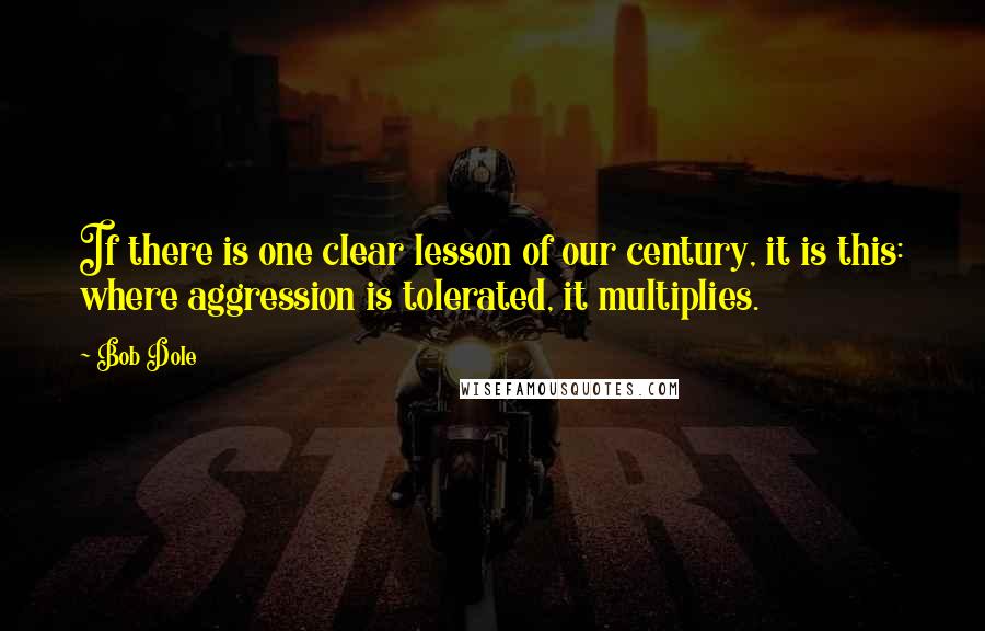 Bob Dole quotes: If there is one clear lesson of our century, it is this: where aggression is tolerated, it multiplies.