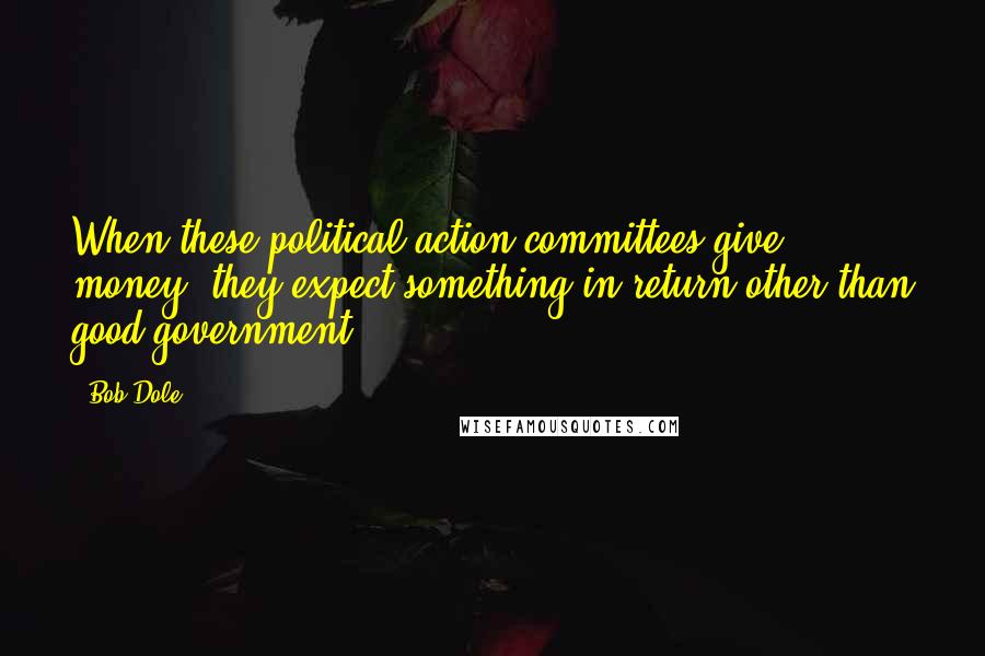 Bob Dole quotes: When these political action committees give money, they expect something in return other than good government.