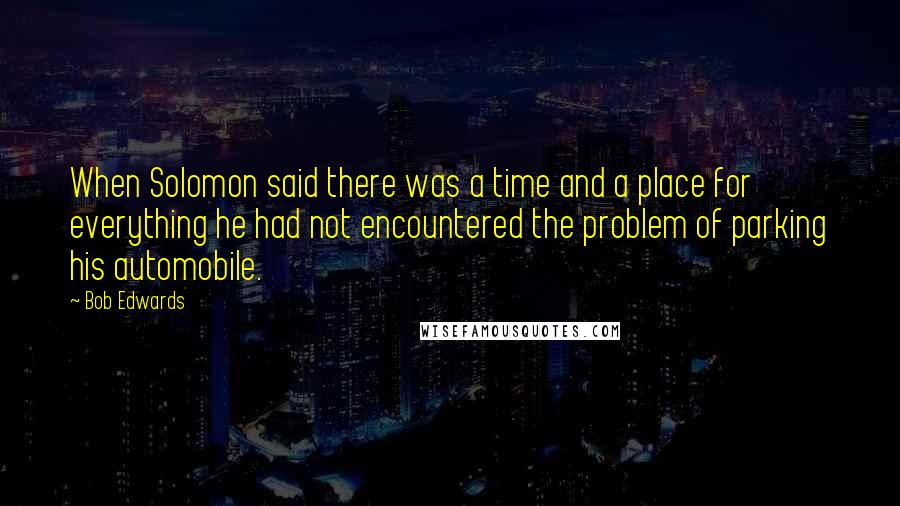 Bob Edwards quotes: When Solomon said there was a time and a place for everything he had not encountered the problem of parking his automobile.