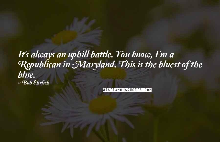 Bob Ehrlich quotes: It's always an uphill battle. You know, I'm a Republican in Maryland. This is the bluest of the blue.