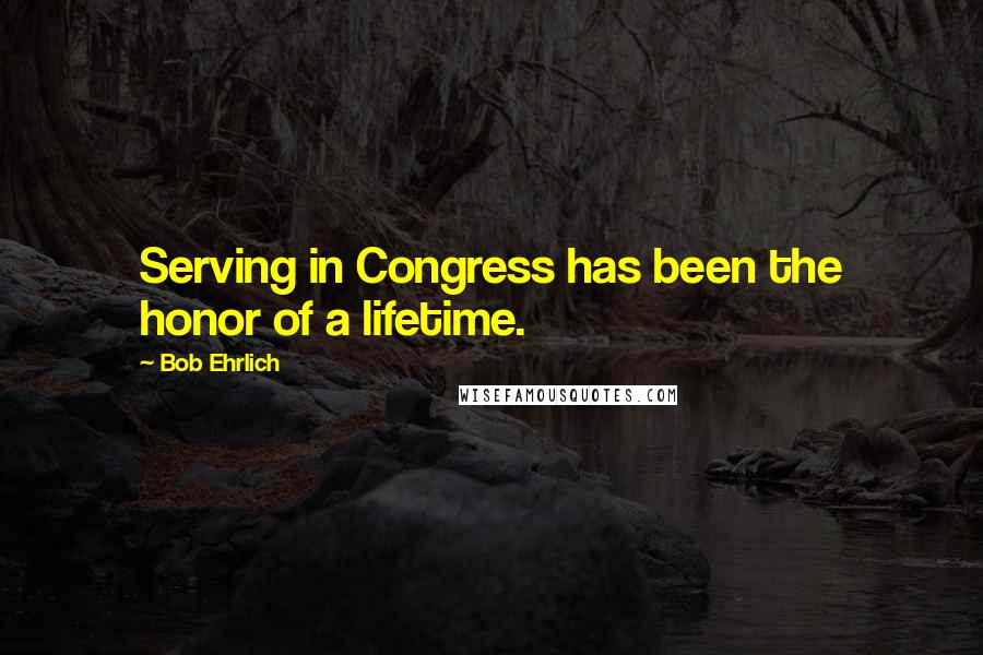 Bob Ehrlich quotes: Serving in Congress has been the honor of a lifetime.
