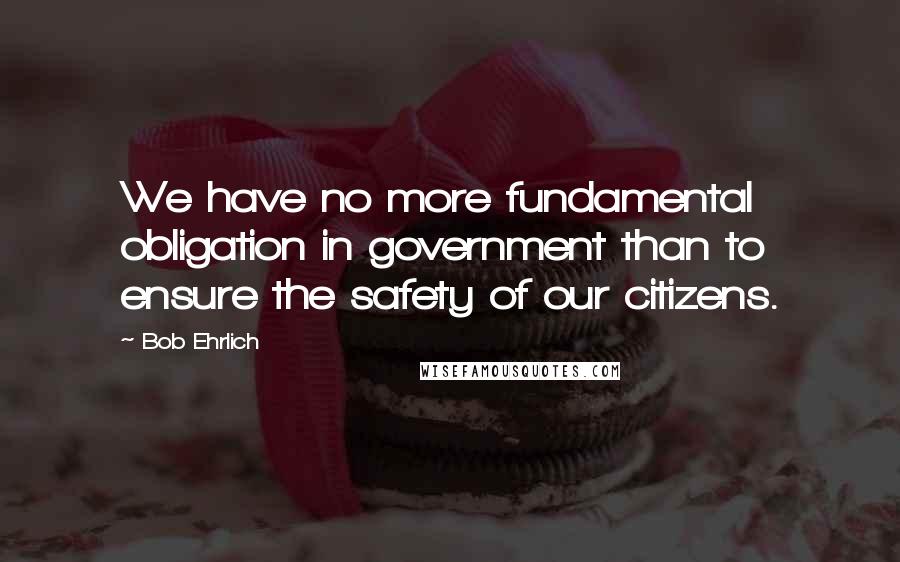 Bob Ehrlich quotes: We have no more fundamental obligation in government than to ensure the safety of our citizens.