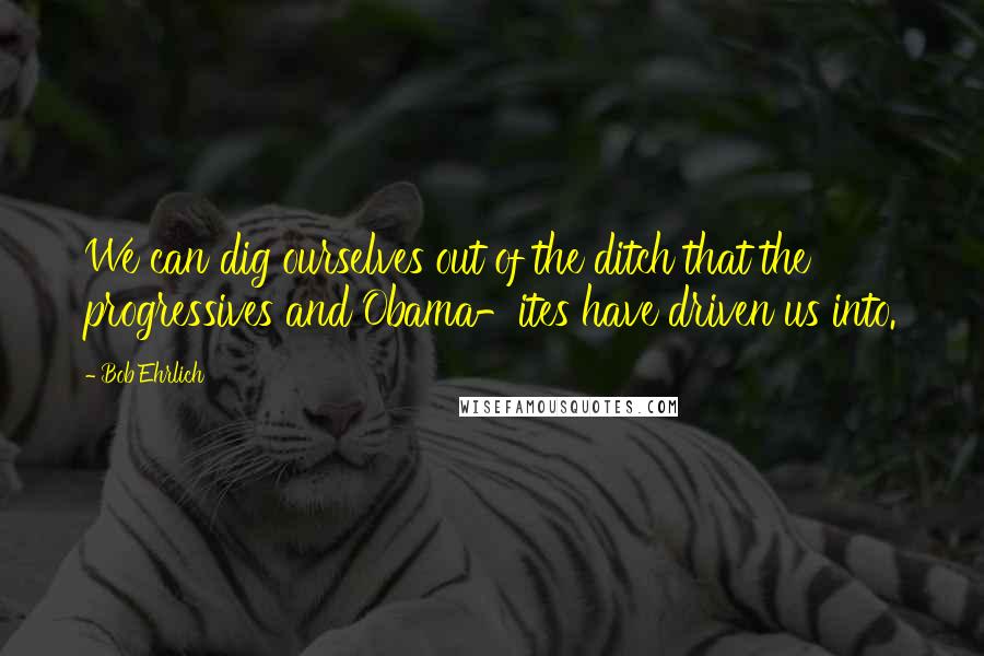 Bob Ehrlich quotes: We can dig ourselves out of the ditch that the progressives and Obama-ites have driven us into.