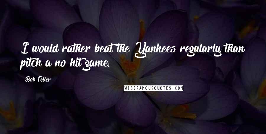 Bob Feller quotes: I would rather beat the Yankees regularly than pitch a no hit game.