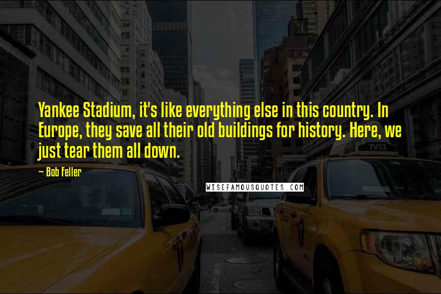 Bob Feller quotes: Yankee Stadium, it's like everything else in this country. In Europe, they save all their old buildings for history. Here, we just tear them all down.