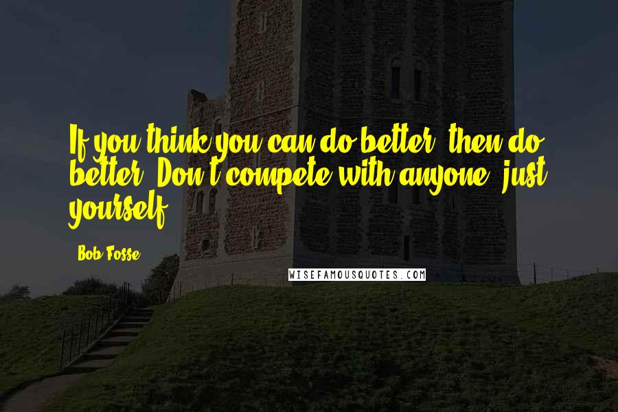 Bob Fosse quotes: If you think you can do better, then do better. Don't compete with anyone; just yourself.