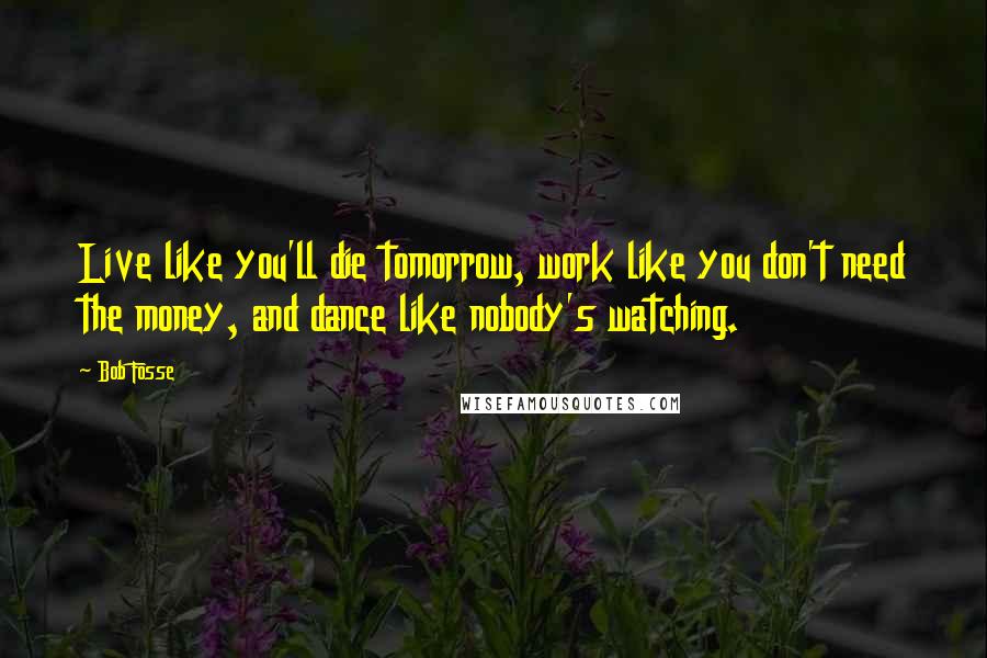 Bob Fosse quotes: Live like you'll die tomorrow, work like you don't need the money, and dance like nobody's watching. Bob Fosse quotes: Live like you'll die tomorrow, work like you don't need the money, and dance like nobody's watching.