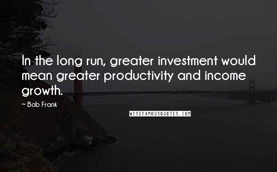 Bob Frank quotes: In the long run, greater investment would mean greater productivity and income growth.