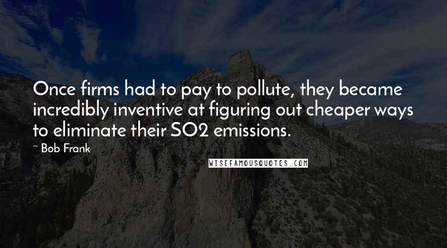 Bob Frank quotes: Once firms had to pay to pollute, they became incredibly inventive at figuring out cheaper ways to eliminate their SO2 emissions.