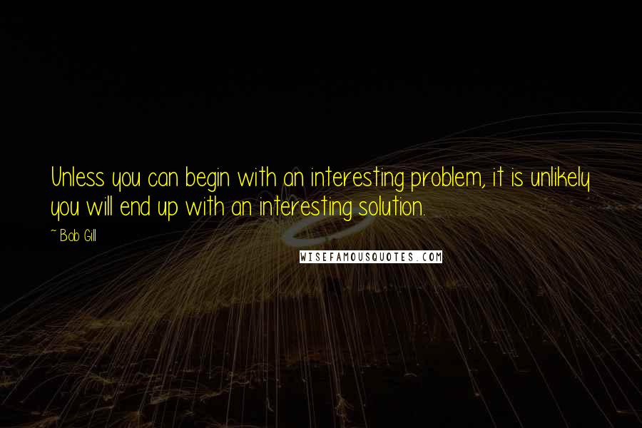 Bob Gill quotes: Unless you can begin with an interesting problem, it is unlikely you will end up with an interesting solution. Bob Gill quotes: Unless you can begin with an interesting problem, it is unlikely you will end up with an interesting solution.