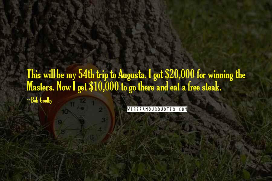 Bob Goalby quotes: This will be my 54th trip to Augusta. I got $20,000 for winning the Masters. Now I get $10,000 to go there and eat a free steak. Bob Goalby quotes: This will be my 54th trip to Augusta. I got $20,000 for winning the Masters. Now I get $10,000 to go there and eat a free steak.