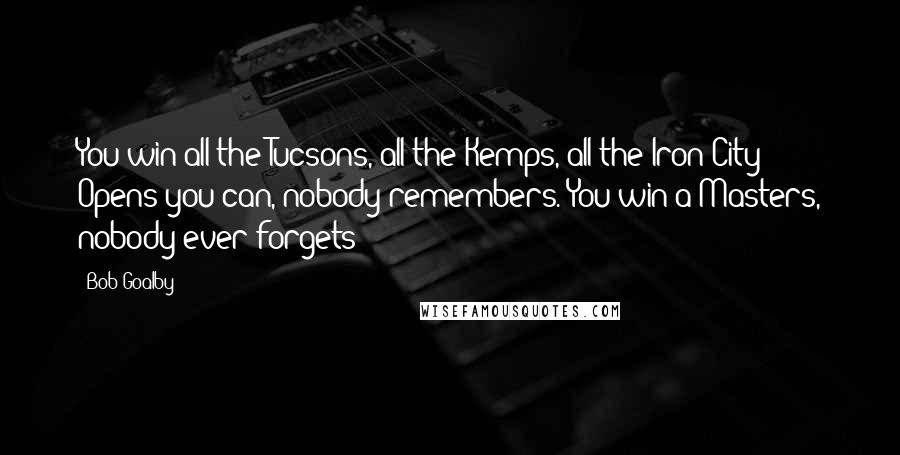 Bob Goalby quotes: You win all the Tucsons, all the Kemps, all the Iron City Opens you can, nobody remembers. You win a Masters, nobody ever forgets Bob Goalby quotes: You win all the Tucsons, all the Kemps, all the Iron City Opens you can, nobody remembers. You win a Masters, nobody ever forgets