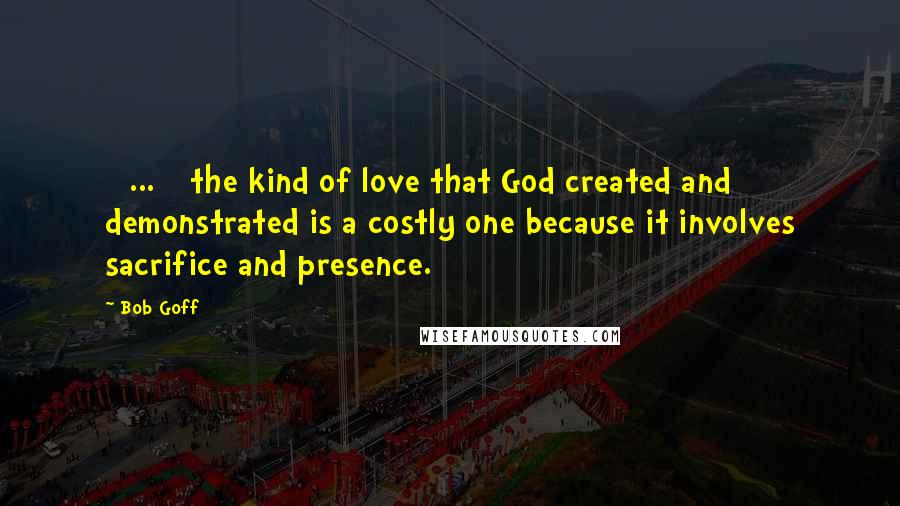 Bob Goff quotes: [ ... ] the kind of love that God created and demonstrated is a costly one because it involves sacrifice and presence.