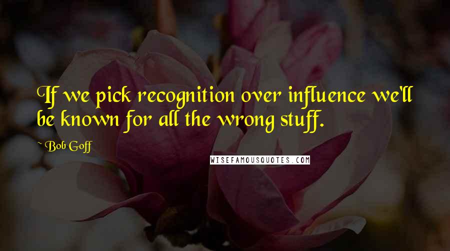 Bob Goff quotes: If we pick recognition over influence we'll be known for all the wrong stuff.