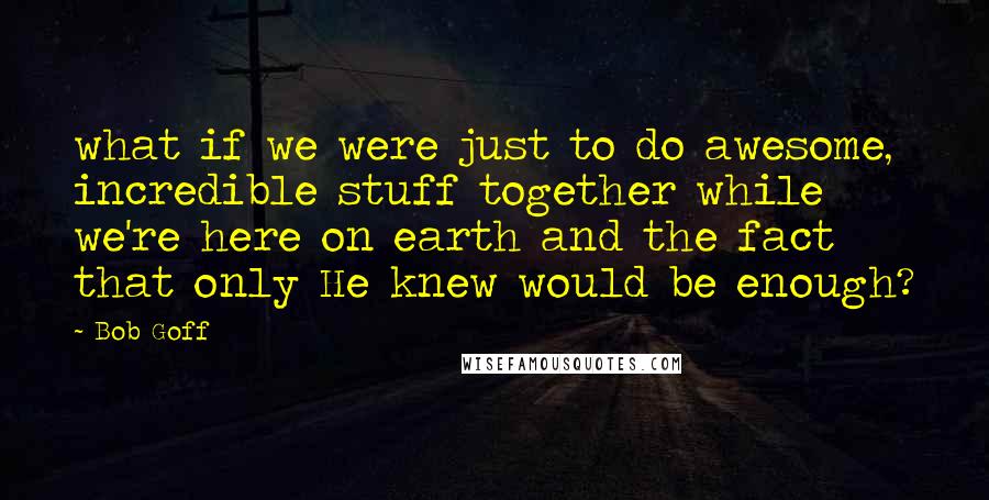 Bob Goff quotes: what if we were just to do awesome, incredible stuff together while we're here on earth and the fact that only He knew would be enough?