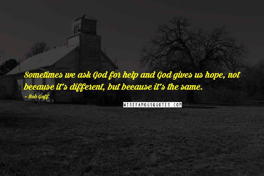 Bob Goff quotes: Sometimes we ask God for help and God gives us hope, not because it's different, but because it's the same.