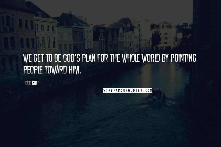 Bob Goff quotes: We get to be God's plan for the whole world by pointing people toward Him.