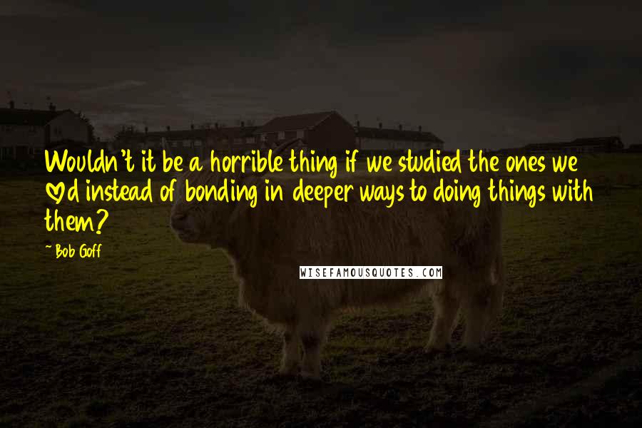 Bob Goff quotes: Wouldn't it be a horrible thing if we studied the ones we loved instead of bonding in deeper ways to doing things with them?