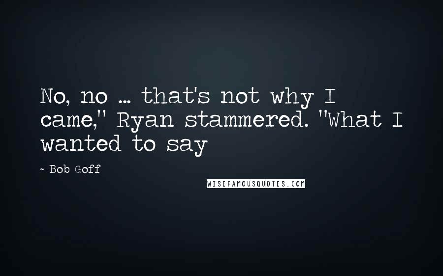 Bob Goff quotes: No, no ... that's not why I came," Ryan stammered. "What I wanted to say