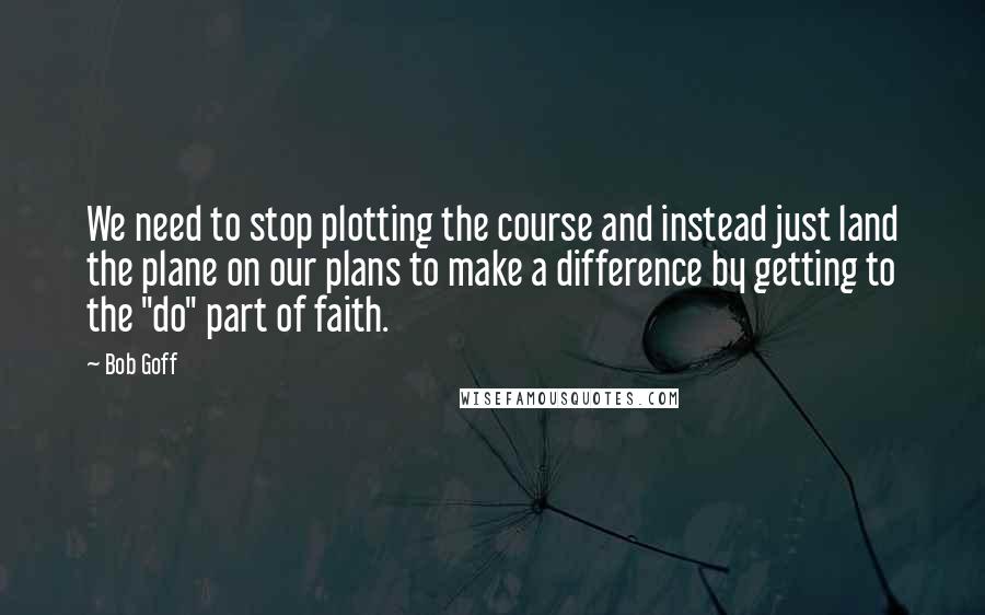 Bob Goff quotes: We need to stop plotting the course and instead just land the plane on our plans to make a difference by getting to the "do" part of faith.
