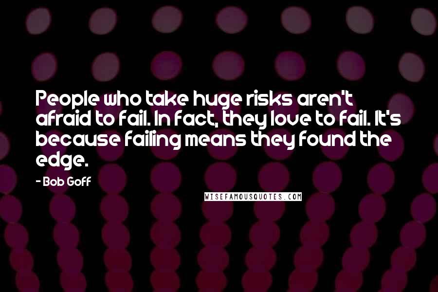 Bob Goff quotes: People who take huge risks aren't afraid to fail. In fact, they love to fail. It's because failing means they found the edge.