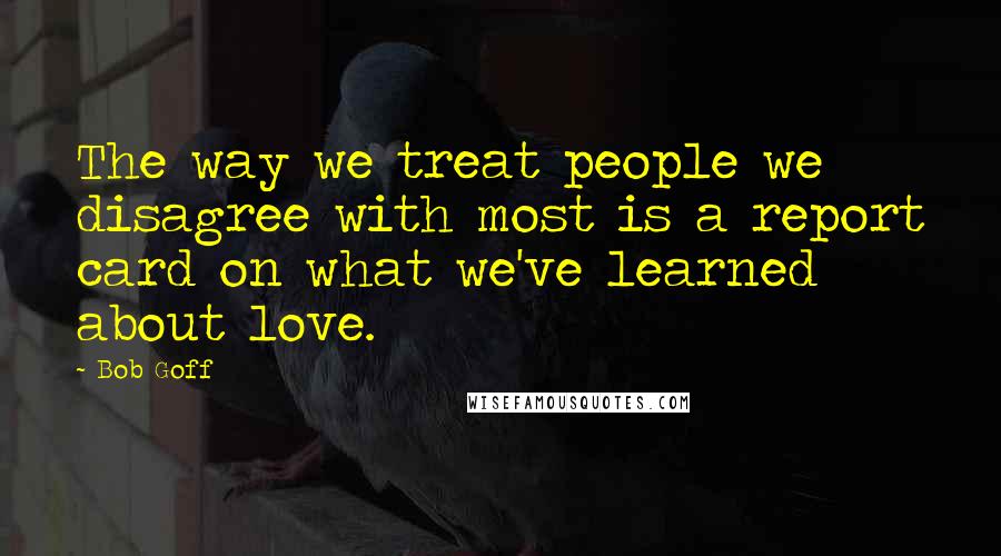 Bob Goff quotes: The way we treat people we disagree with most is a report card on what we've learned about love.
