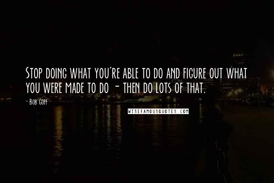Bob Goff quotes: Stop doing what you're able to do and figure out what you were made to do - then do lots of that.