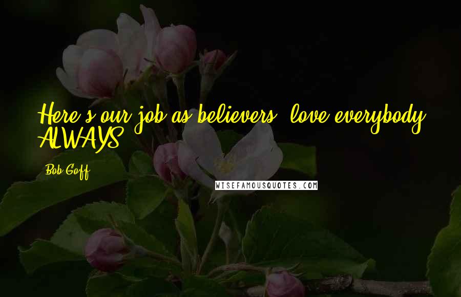 Bob Goff quotes: Here's our job as believers, love everybody ALWAYS!