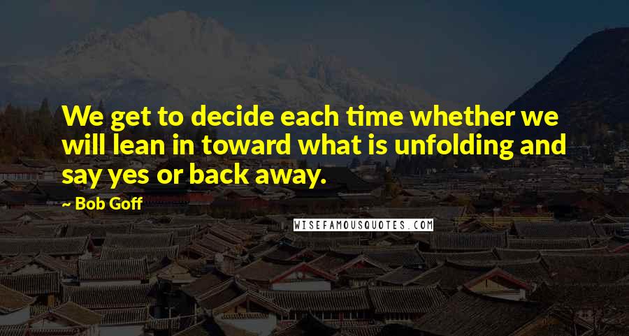 Bob Goff quotes: We get to decide each time whether we will lean in toward what is unfolding and say yes or back away.