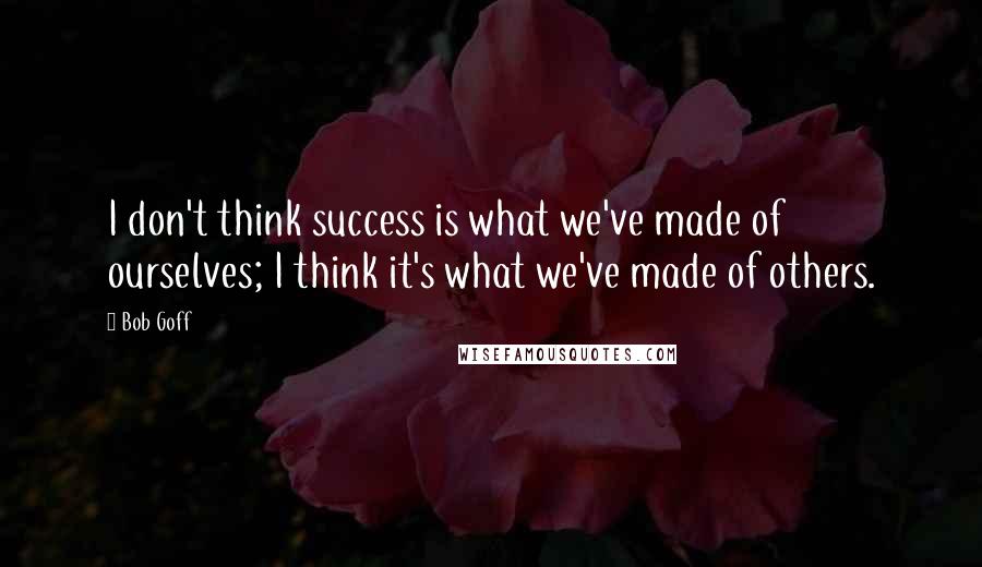Bob Goff quotes: I don't think success is what we've made of ourselves; I think it's what we've made of others.