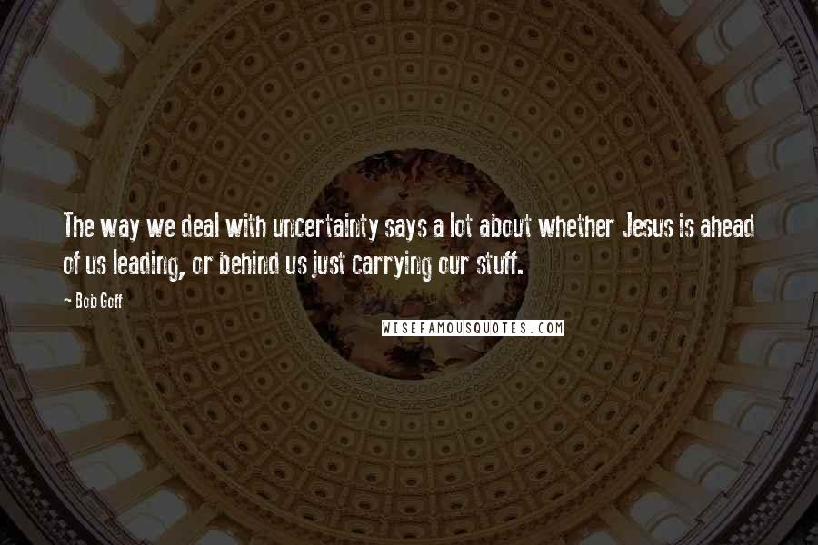 Bob Goff quotes: The way we deal with uncertainty says a lot about whether Jesus is ahead of us leading, or behind us just carrying our stuff.