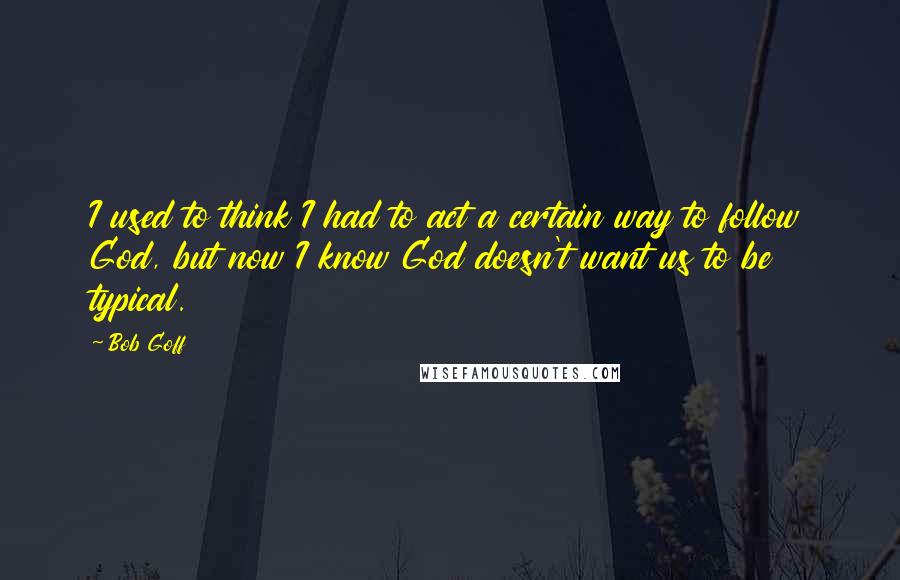 Bob Goff quotes: I used to think I had to act a certain way to follow God, but now I know God doesn't want us to be typical. Bob Goff quotes: I used to think I had to act a certain way to follow God, but now I know God doesn't want us to be typical.