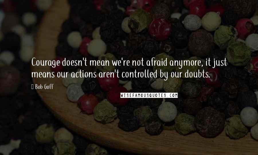 Bob Goff quotes: Courage doesn't mean we're not afraid anymore, it just means our actions aren't controlled by our doubts.