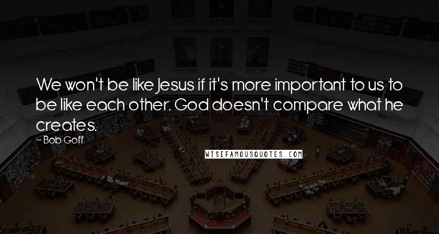 Bob Goff quotes: We won't be like Jesus if it's more important to us to be like each other. God doesn't compare what he creates.