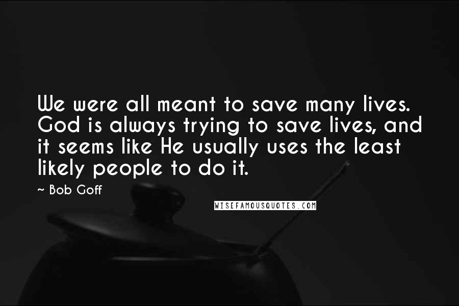 Bob Goff quotes: We were all meant to save many lives. God is always trying to save lives, and it seems like He usually uses the least likely people to do it.
