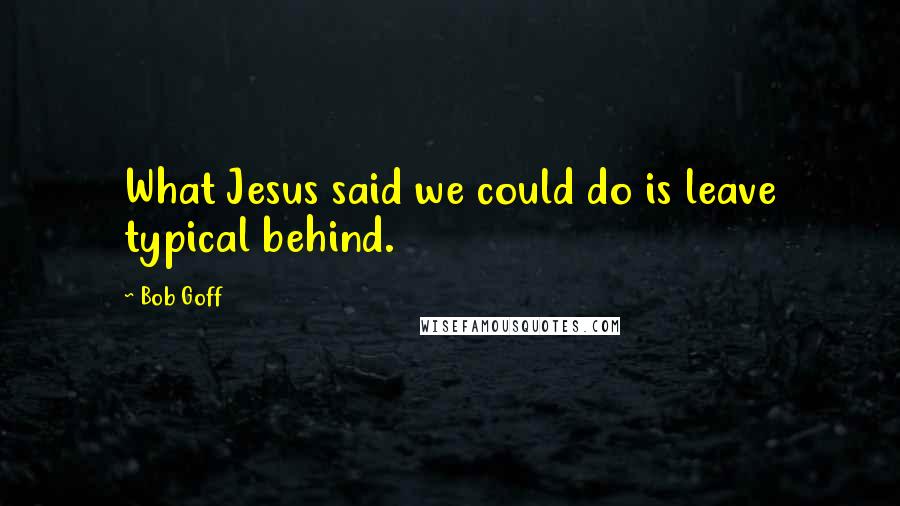 Bob Goff quotes: What Jesus said we could do is leave typical behind.