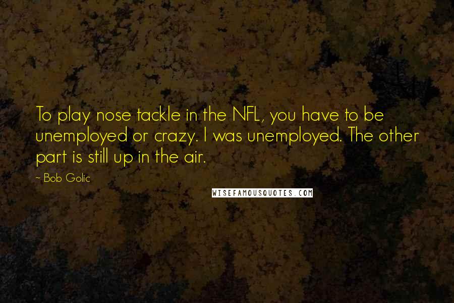 Bob Golic quotes: To play nose tackle in the NFL, you have to be unemployed or crazy. I was unemployed. The other part is still up in the air. Bob Golic quotes: To play nose tackle in the NFL, you have to be unemployed or crazy. I was unemployed. The other part is still up in the air.