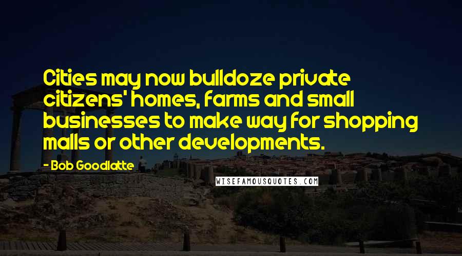 Bob Goodlatte quotes: Cities may now bulldoze private citizens' homes, farms and small businesses to make way for shopping malls or other developments. Bob Goodlatte quotes: Cities may now bulldoze private citizens' homes, farms and small businesses to make way for shopping malls or other developments.