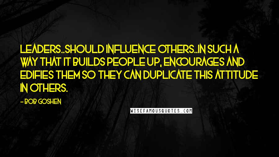 Bob Goshen quotes: Leaders..should influence others..in such a way that it builds people up, encourages and edifies them so they can duplicate this attitude in others.