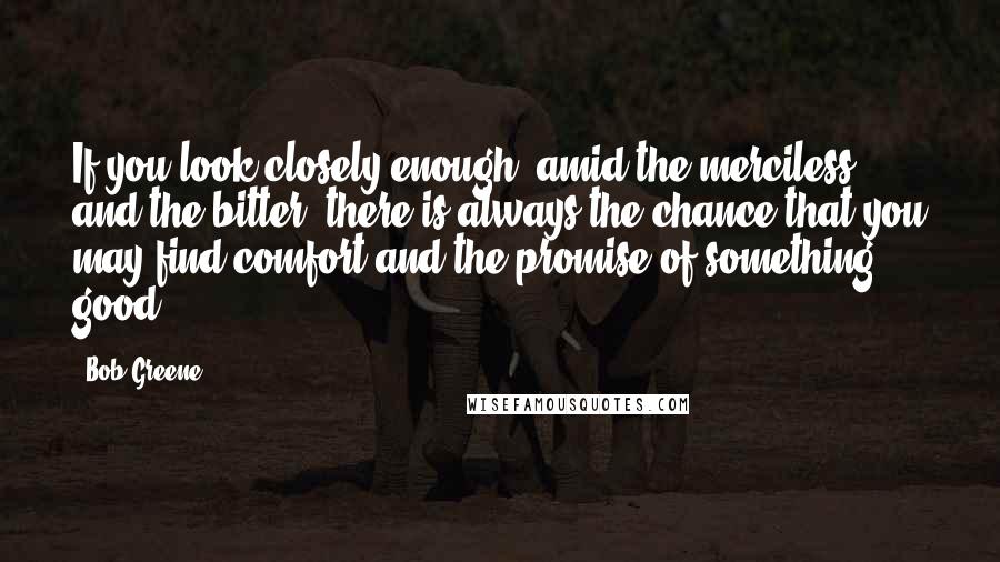 Bob Greene quotes: If you look closely enough, amid the merciless and the bitter, there is always the chance that you may find comfort and the promise of something good.