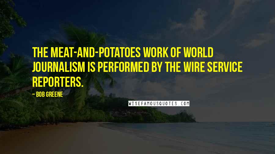 Bob Greene quotes: The meat-and-potatoes work of world journalism is performed by the wire service reporters.