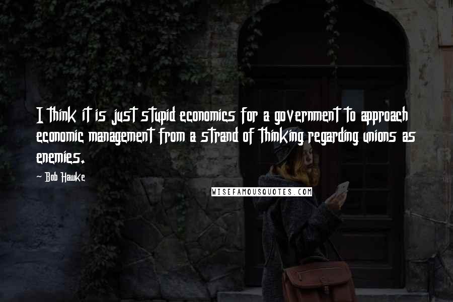 Bob Hawke quotes: I think it is just stupid economics for a government to approach economic management from a strand of thinking regarding unions as enemies.